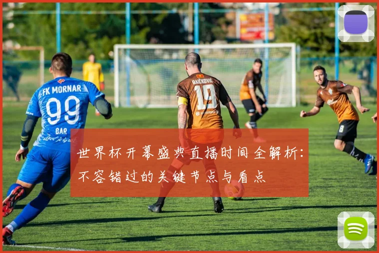 世界杯开幕盛典直播时间全解析：不容错过的关键节点与看点