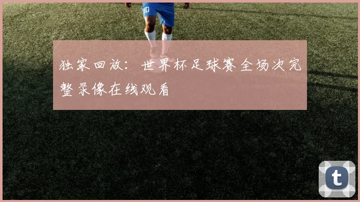 独家回放:世界杯足球赛全场次完整录像在线观看