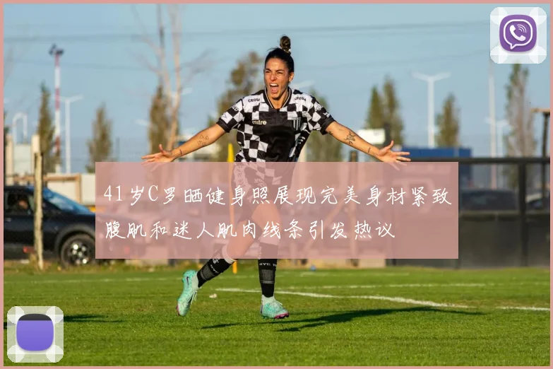 41岁C罗晒健身照展现完美身材紧致腹肌和迷人肌肉线条引发热议