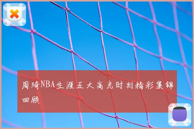 周琦NBA生涯五大高光时刻精彩集锦回顾