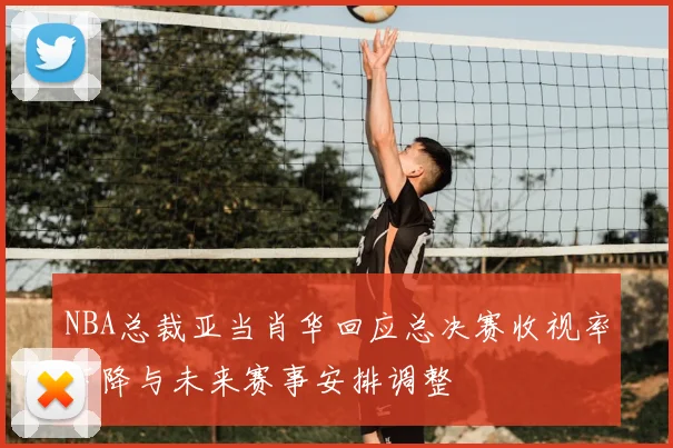 NBA总裁亚当肖华回应总决赛收视率下降与未来赛事安排调整