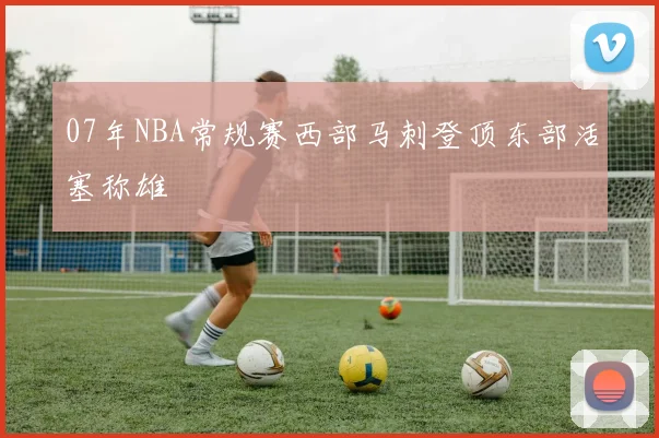 07年NBA常规赛西部马刺登顶东部活塞称雄