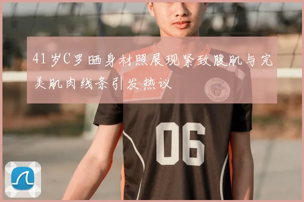 41岁C罗晒身材照展现紧致腹肌与完美肌肉线条引发热议