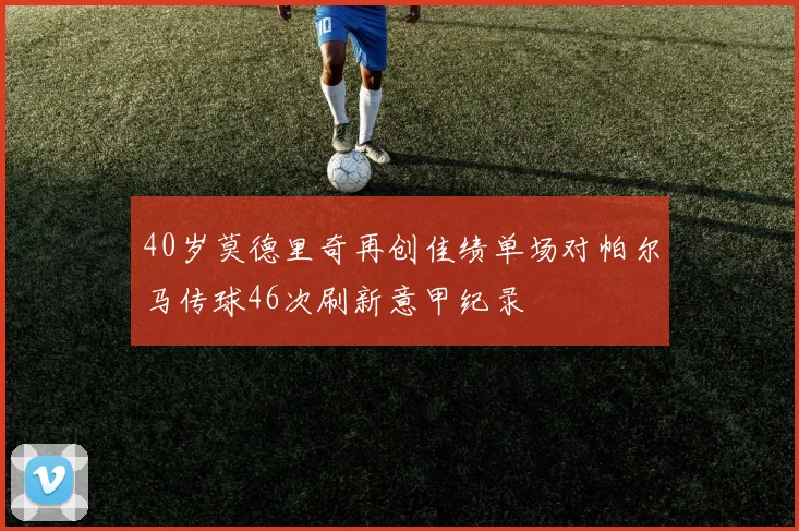 40岁莫德里奇再创佳绩单场对帕尔马传球46次刷新意甲纪录