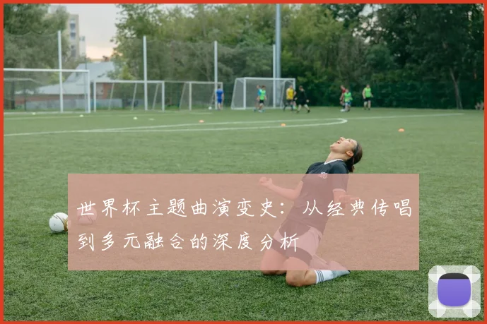 世界杯主题曲演变史：从经典传唱到多元融合的深度分析