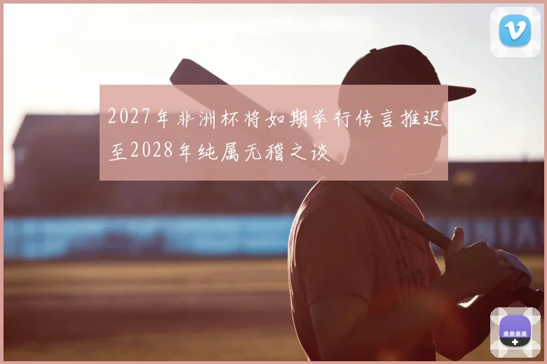 2027年非洲杯将如期举行传言推迟至2028年纯属无稽之谈