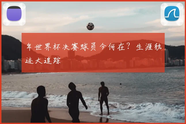 年世界杯决赛球员今何在？生涯轨迹大追踪