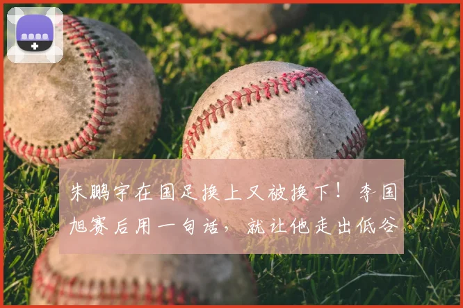 朱鹏宇在国足换上又被换下!李国旭赛后用一句话,就让他走出低谷