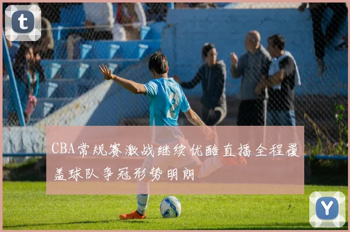 CBA常规赛激战继续优酷直播全程覆盖球队争冠形势明朗