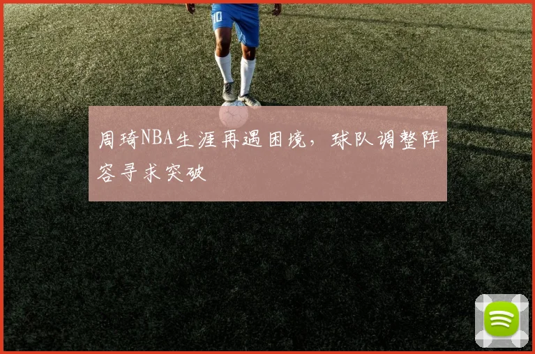 周琦NBA生涯再遇困境,球队调整阵容寻求突破