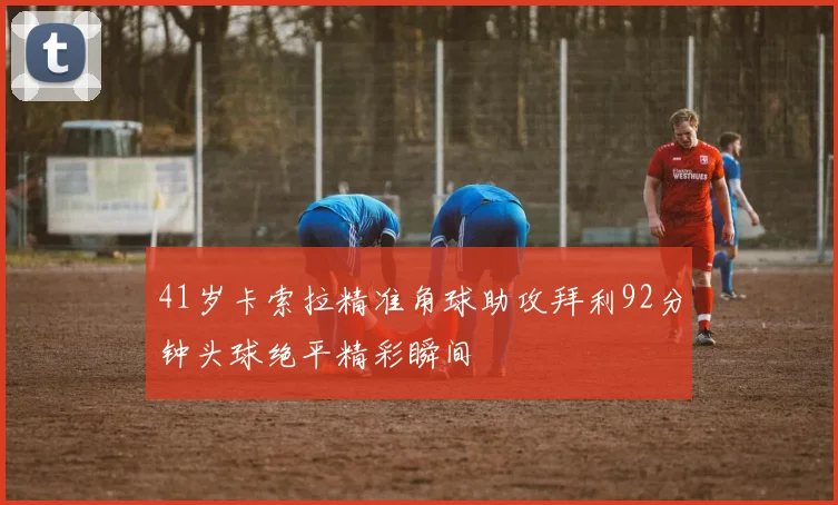 41岁卡索拉精准角球助攻拜利92分钟头球绝平精彩瞬间