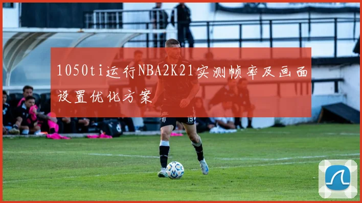 1050ti运行NBA2K21实测帧率及画面设置优化方案