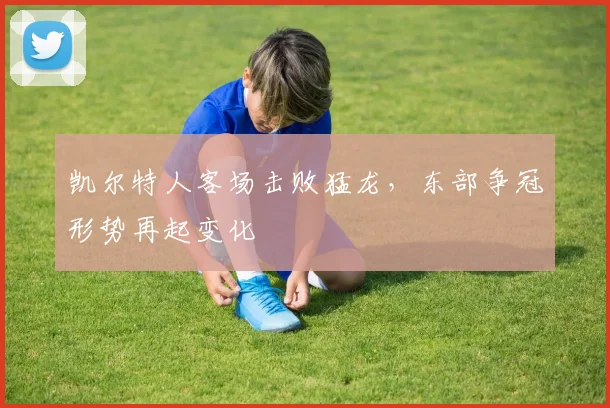 凯尔特人客场击败猛龙，东部争冠形势再起变化