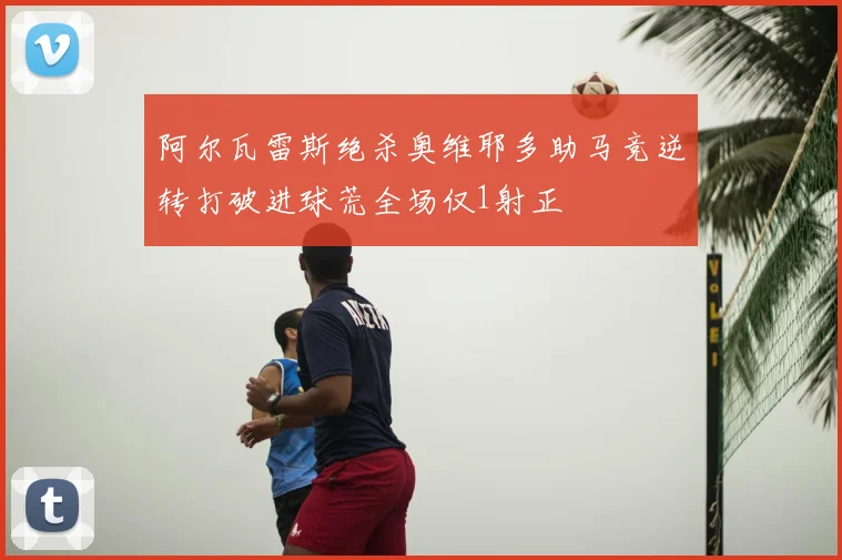 阿尔瓦雷斯绝杀奥维耶多助马竞逆转打破进球荒全场仅1射正