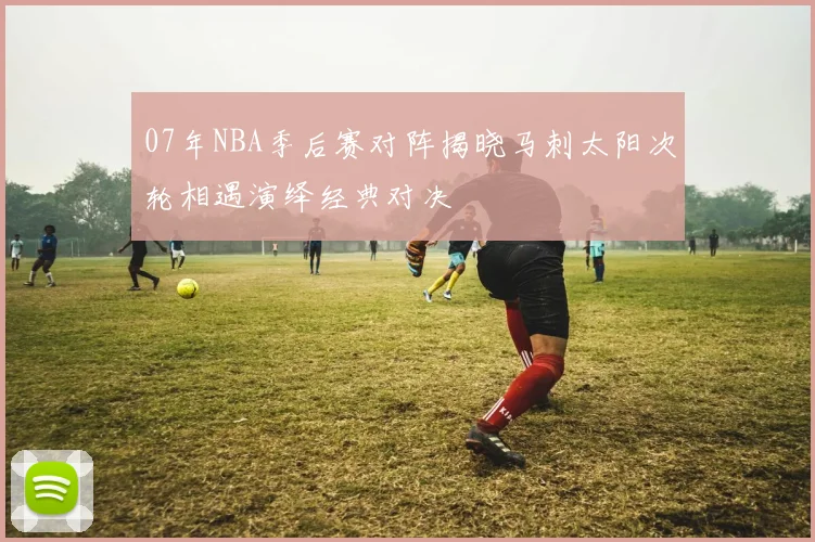 07年NBA季后赛对阵揭晓马刺太阳次轮相遇演绎经典对决