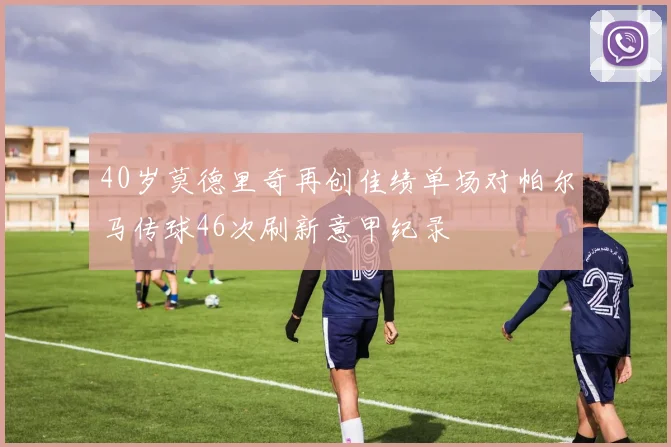 40岁莫德里奇再创佳绩单场对帕尔马传球46次刷新意甲纪录