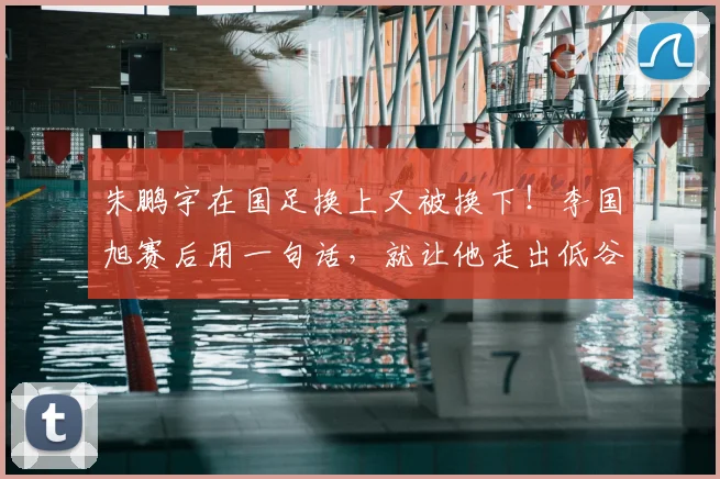 朱鹏宇在国足换上又被换下!李国旭赛后用一句话,就让他走出低谷