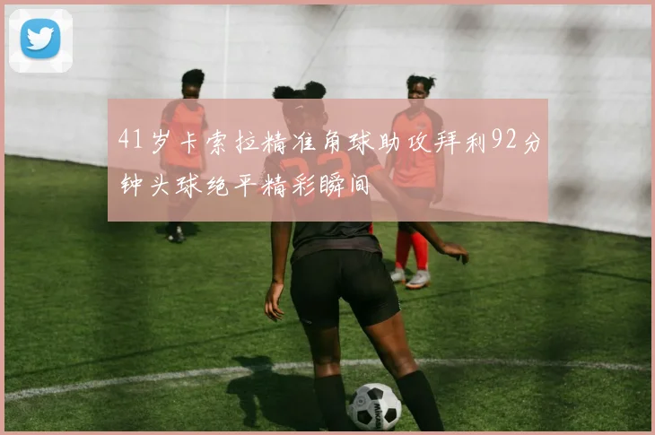 41岁卡索拉精准角球助攻拜利92分钟头球绝平精彩瞬间