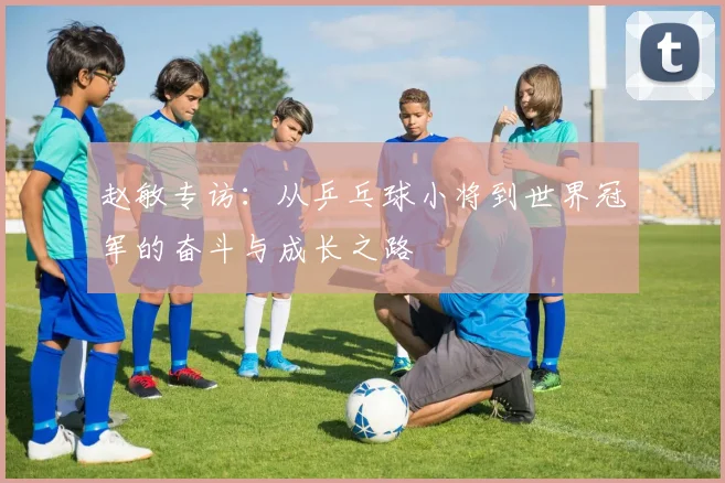 赵敏专访:从乒乓球小将到世界冠军的奋斗与成长之路