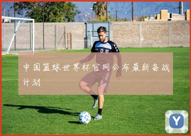 中国篮球世界杯官网公布最新备战计划