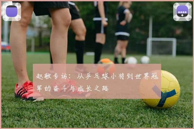 赵敏专访:从乒乓球小将到世界冠军的奋斗与成长之路