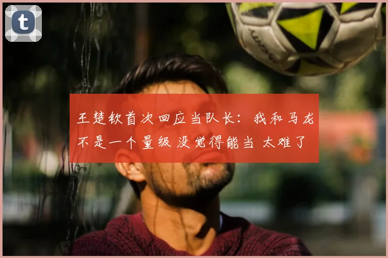 王楚钦首次回应当队长:我和马龙不是一个量级 没觉得能当 太难了