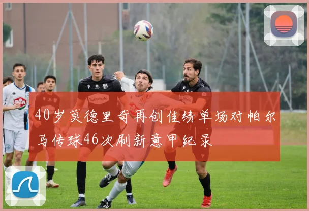 40岁莫德里奇再创佳绩单场对帕尔马传球46次刷新意甲纪录