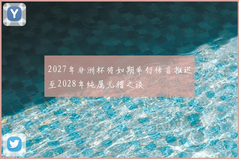 2027年非洲杯将如期举行传言推迟至2028年纯属无稽之谈