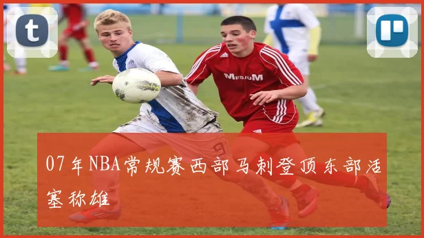 07年NBA常规赛西部马刺登顶东部活塞称雄