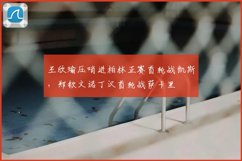 王欣瑜压哨进柏林正赛首轮战凯斯,郑钦文诺丁汉首轮战萨卡里