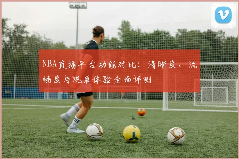 NBA直播平台功能对比:清晰度、流畅度与观看体验全面评测
