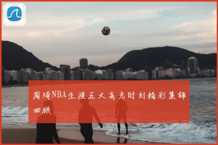 周琦NBA生涯五大高光时刻精彩集锦回顾