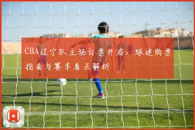 CBA辽宁队主场订票开启，球迷购票指南与赛季看点解析