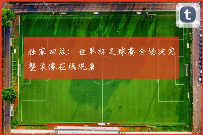 独家回放:世界杯足球赛全场次完整录像在线观看