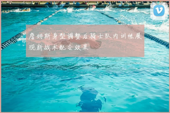 詹姆斯身型调整后骑士队内训练展现新战术配合效果