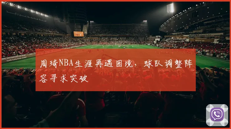 周琦NBA生涯再遇困境,球队调整阵容寻求突破