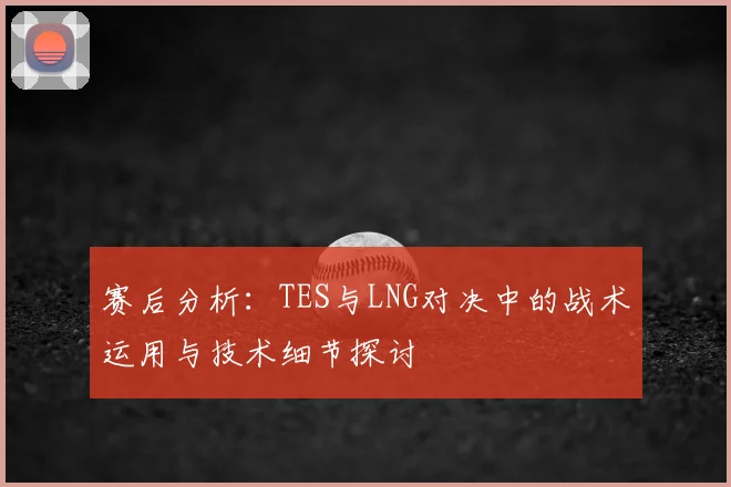 赛后分析:TES与LNG对决中的战术运用与技术细节探讨